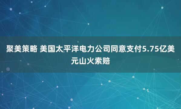 聚美策略 美国太平洋电力公司同意支付5.75亿美元山火索赔