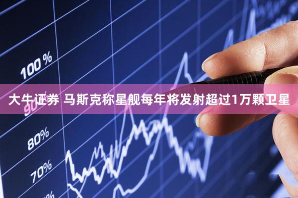 大牛证券 马斯克称星舰每年将发射超过1万颗卫星