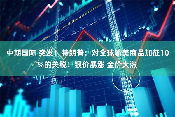 中期国际 突发！特朗普：对全球输美商品加征10%的关税！银价暴涨 金价大涨