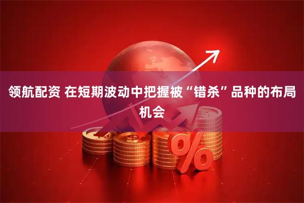 领航配资 在短期波动中把握被“错杀”品种的布局机会
