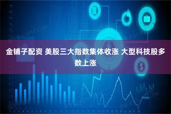 金铺子配资 美股三大指数集体收涨 大型科技股多数上涨