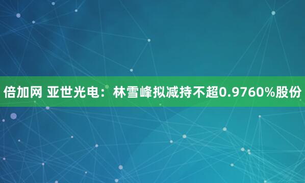 倍加网 亚世光电：林雪峰拟减持不超0.9760%股份