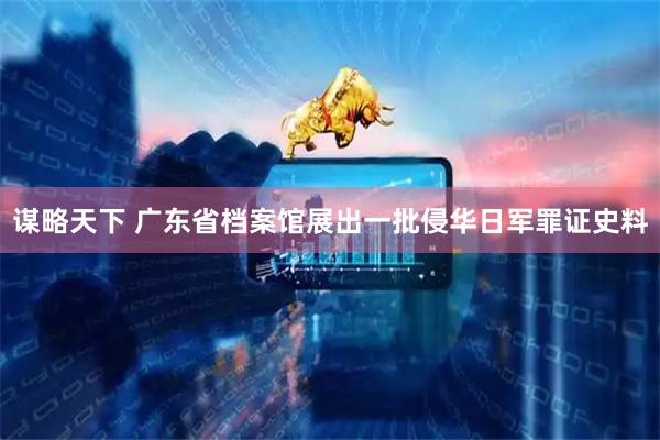 谋略天下 广东省档案馆展出一批侵华日军罪证史料
