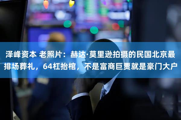 泽峰资本 老照片：赫达·莫里逊拍摄的民国北京最排场葬礼，64杠抬棺，不是富商巨贾就是豪门大户
