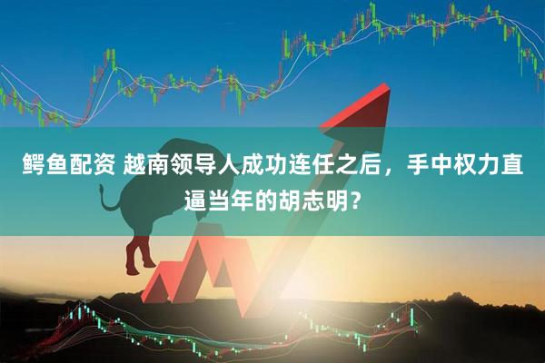 鳄鱼配资 越南领导人成功连任之后，手中权力直逼当年的胡志明？