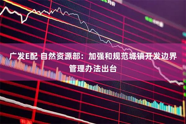 广发E配 自然资源部：加强和规范城镇开发边界管理办法出台