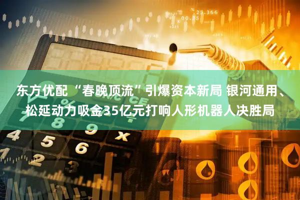 东方优配 “春晚顶流”引爆资本新局 银河通用、松延动力吸金35亿元打响人形机器人决胜局