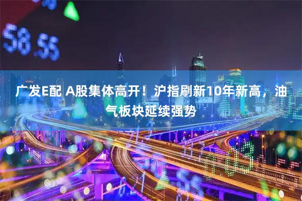 广发E配 A股集体高开！沪指刷新10年新高，油气板块延续强势