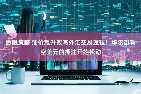 鹰眼策略 油价飙升改写外汇交易逻辑！华尔街看空美元的押注开始松动