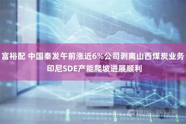 富裕配 中国秦发午前涨近6%公司剥离山西煤炭业务 印尼SDE产能爬坡进展顺利