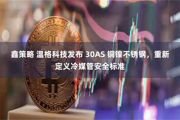 鑫策略 温格科技发布 30AS 铜镍不锈钢，重新定义冷媒管安全标准