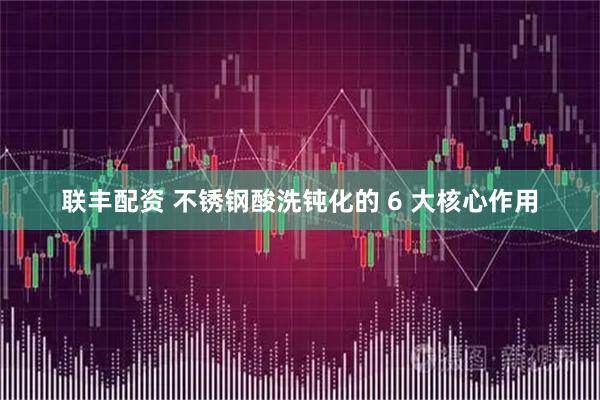 联丰配资 不锈钢酸洗钝化的 6 大核心作用