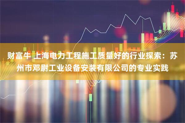 财富牛 上海电力工程施工质量好的行业探索：苏州市邓尉工业设备安装有限公司的专业实践