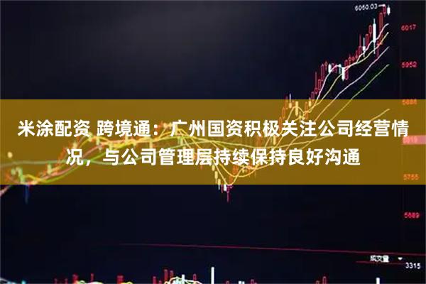 米涂配资 跨境通：广州国资积极关注公司经营情况，与公司管理层持续保持良好沟通