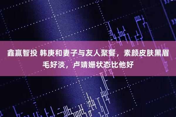 鑫赢智投 韩庚和妻子与友人聚餐，素颜皮肤黑眉毛好淡，卢靖姗状态比他好