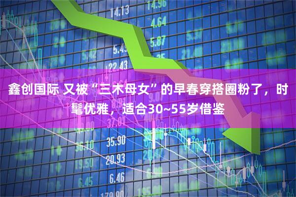 鑫创国际 又被“三木母女”的早春穿搭圈粉了，时髦优雅，适合30~55岁借鉴