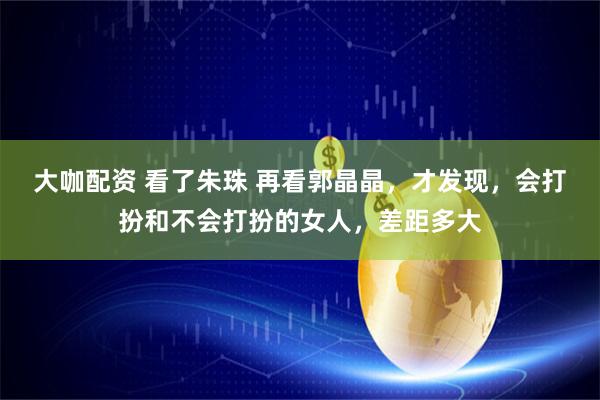 大咖配资 看了朱珠 再看郭晶晶，才发现，会打扮和不会打扮的女人，差距多大