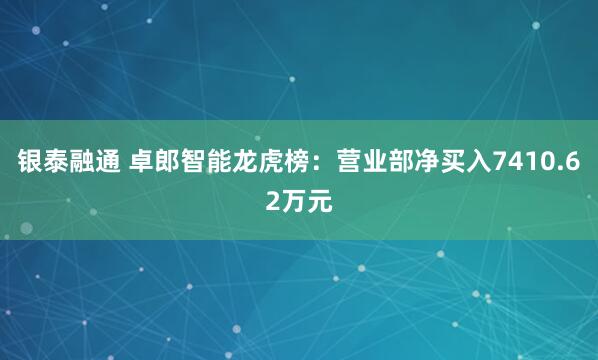 银泰融通 卓郎智能龙虎榜：营业部净买入7410.62万元