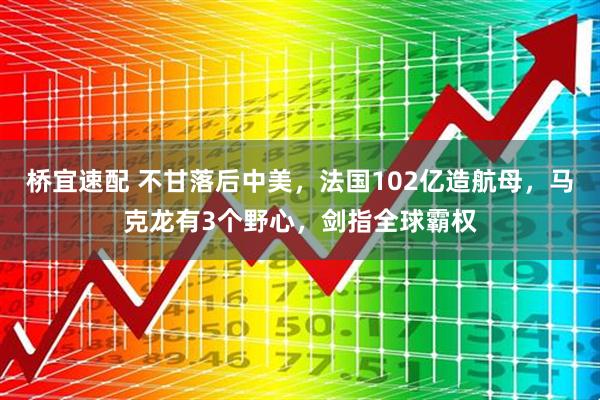 桥宜速配 不甘落后中美，法国102亿造航母，马克龙有3个野心，剑指全球霸权
