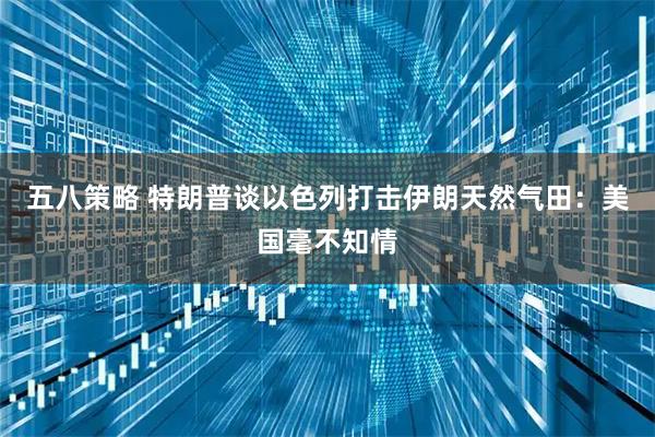 五八策略 特朗普谈以色列打击伊朗天然气田：美国毫不知情