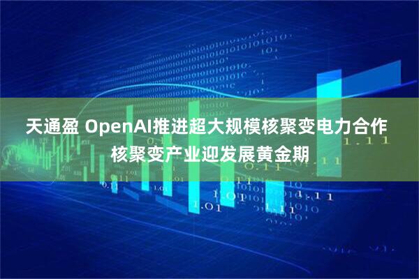 天通盈 OpenAI推进超大规模核聚变电力合作 核聚变产业迎发展黄金期