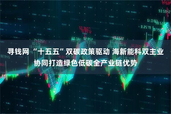 寻钱网 “十五五”双碳政策驱动 海新能科双主业协同打造绿色低碳全产业链优势