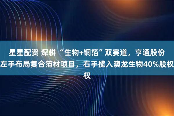 星星配资 深耕 “生物+铜箔”双赛道，亨通股份左手布局复合箔材项目，右手揽入澳龙生物40%股权