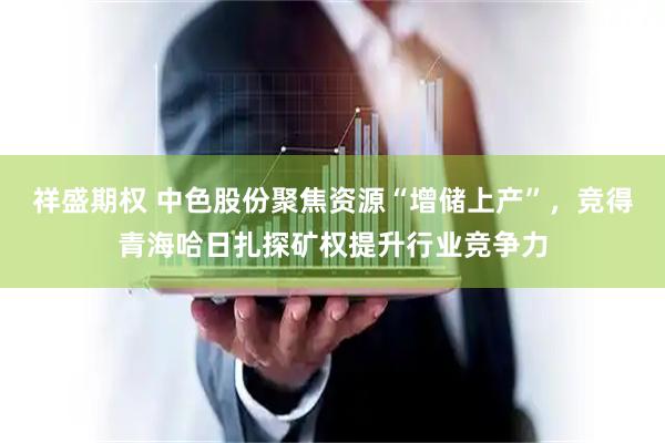祥盛期权 中色股份聚焦资源“增储上产”，竞得青海哈日扎探矿权提升行业竞争力
