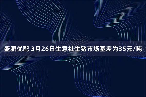 盛鹏优配 3月26日生意社生猪市场基差为35元/吨