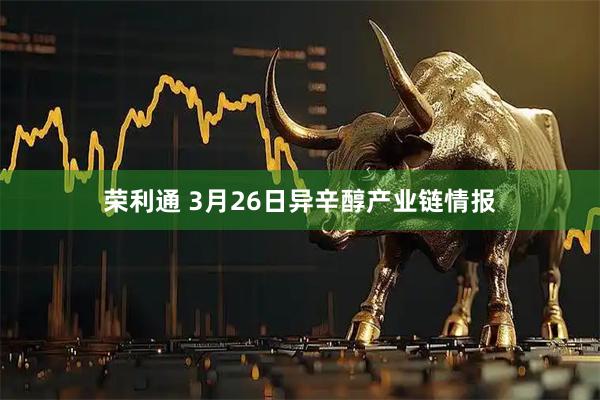 荣利通 3月26日异辛醇产业链情报