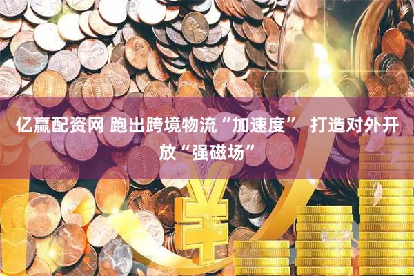 亿赢配资网 跑出跨境物流“加速度”  打造对外开放“强磁场”