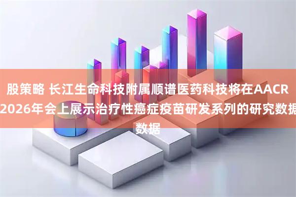 股策略 长江生命科技附属顺谱医药科技将在AACR 2026年会上展示治疗性癌症疫苗研发系列的研究数据