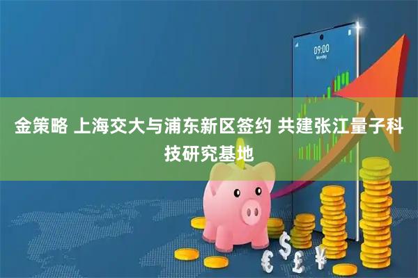 金策略 上海交大与浦东新区签约 共建张江量子科技研究基地