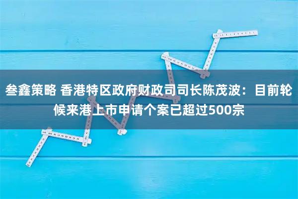 叁鑫策略 香港特区政府财政司司长陈茂波：目前轮候来港上市申请个案已超过500宗