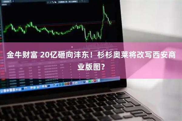 金牛财富 20亿砸向沣东!杉杉奥莱将改写西安商业版图?