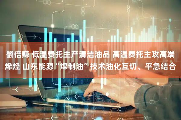 翻倍赚 低温费托主产清洁油品 高温费托主攻高端烯烃 山东能源“煤制油”技术油化互切、平急结合