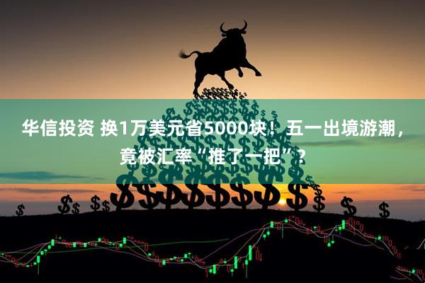 华信投资 换1万美元省5000块！五一出境游潮，竟被汇率“推了一把”？