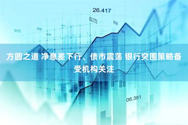方圆之道 净息差下行、债市震荡 银行突围策略备受机构关注