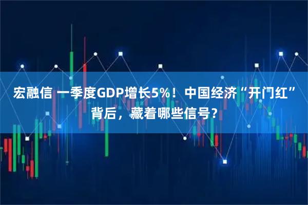 宏融信 一季度GDP增长5%！中国经济“开门红”背后，藏着哪些信号？