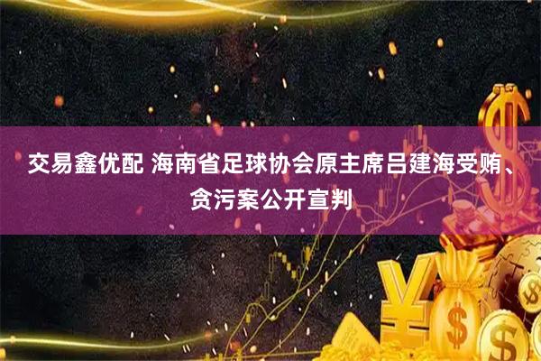 交易鑫优配 海南省足球协会原主席吕建海受贿、贪污案公开宣判