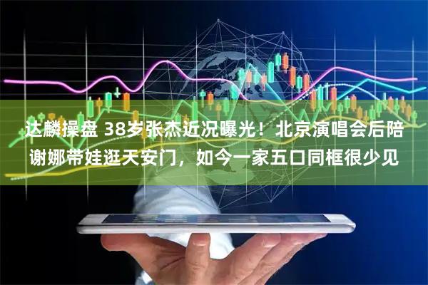 达麟操盘 38岁张杰近况曝光！北京演唱会后陪谢娜带娃逛天安门，如今一家五口同框很少见