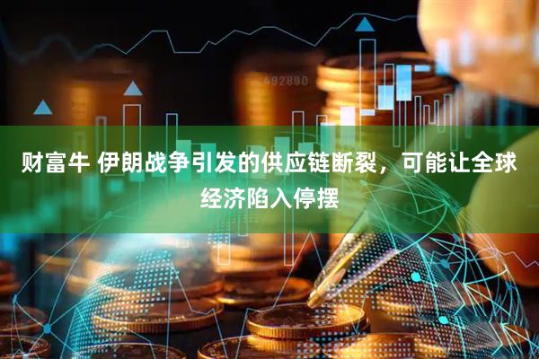 财富牛 伊朗战争引发的供应链断裂，可能让全球经济陷入停摆