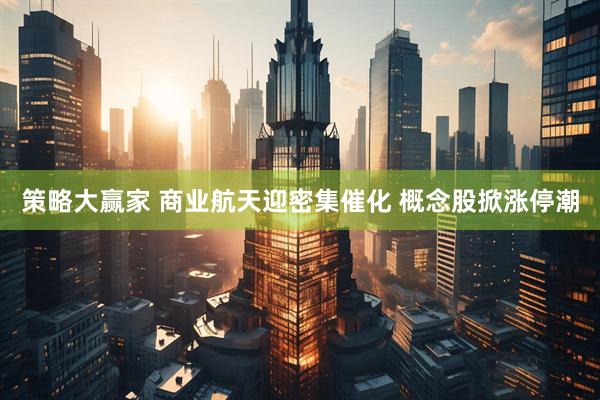 策略大赢家 商业航天迎密集催化 概念股掀涨停潮