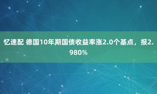 忆速配 德国10年期国债收益率涨2.0个基点，报2.980%