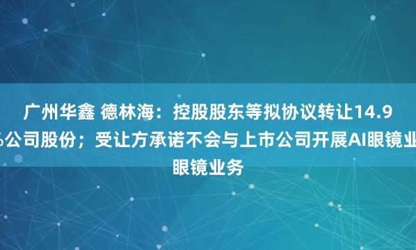 广州华鑫 德林海：控股股东等拟协议转让14.97%公司股份；受让方承诺不会与上市公司开展AI眼镜业务