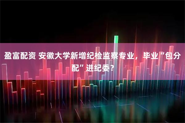 盈富配资 安徽大学新增纪检监察专业，毕业“包分配”进纪委？
