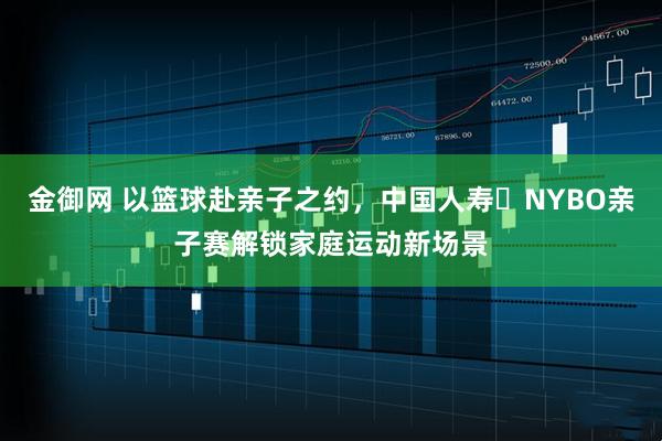 金御网 以篮球赴亲子之约，中国人寿・NYBO亲子赛解锁家庭运动新场景