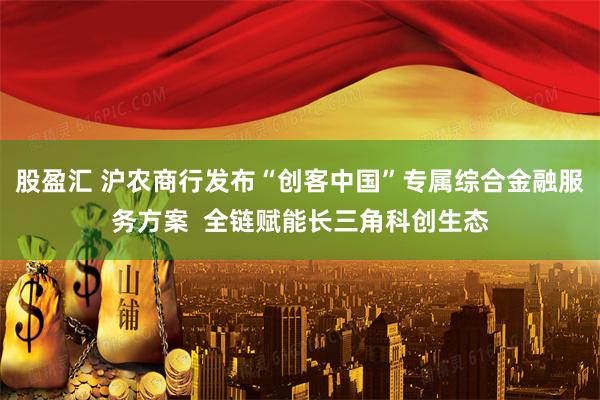 股盈汇 沪农商行发布“创客中国”专属综合金融服务方案  全链赋能长三角科创生态