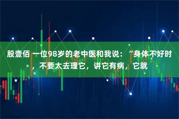 股壹佰 一位98岁的老中医和我说：“身体不好时，不要太去理它，讲它有病，它就