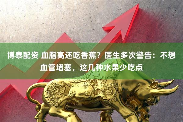 博泰配资 血脂高还吃香蕉？医生多次警告：不想血管堵塞，这几种水果少吃点